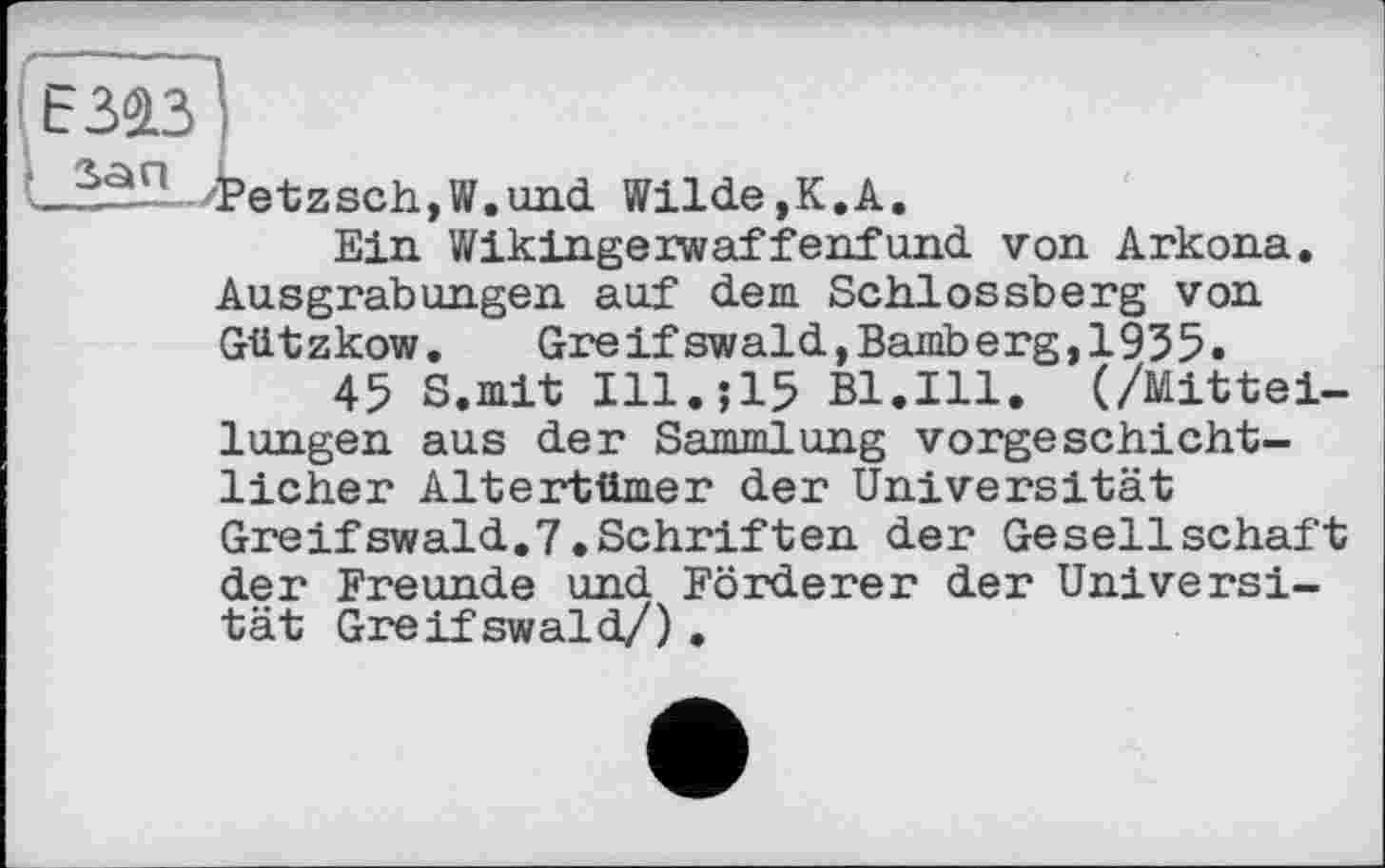 ﻿Е343І
_^a‘; Petzsch,W.und Wilde,К.А.
Ein Wikingerwaffenfund von Arkona. Ausgrabungen auf dem Schlossberg von Gützkow.	Greif swald,Bamberg,1935.
45 S.mit Ill.;15 Bl.Ill. (/Mitteilungen aus der Sammlung vorgeschichtlicher Altertümer der Universität
Greifswald.7.Schriften der Gesellschaft der Freunde und Förderer der Universität Greifswald/) .